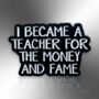 I Became A Teacher For The Money And Fame Enamel Pin Badge, End Of Term, Christmas Gift For Teachers, Teacher Lanyard Accessory, thumbnail 3 of 8